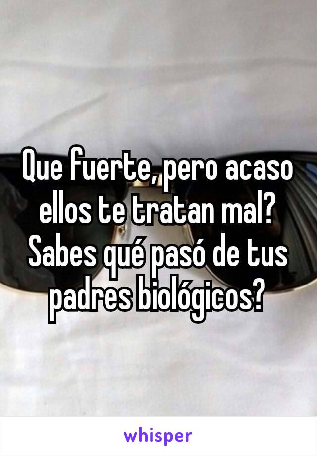 Que fuerte, pero acaso ellos te tratan mal? Sabes qué pasó de tus padres biológicos?