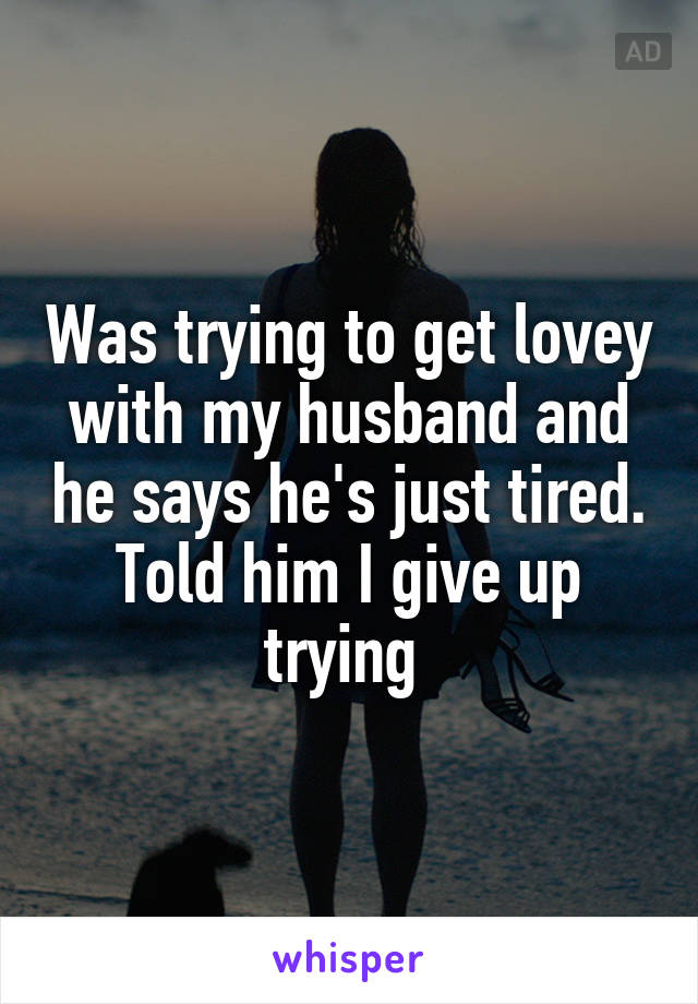 Was trying to get lovey with my husband and he says he's just tired. Told him I give up trying 