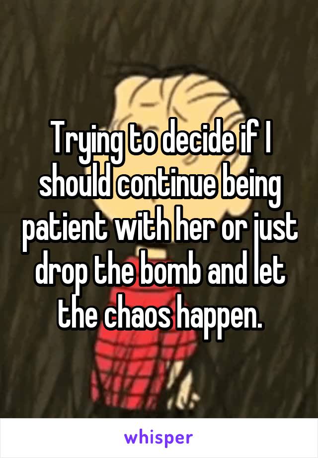 Trying to decide if I should continue being patient with her or just drop the bomb and let the chaos happen.