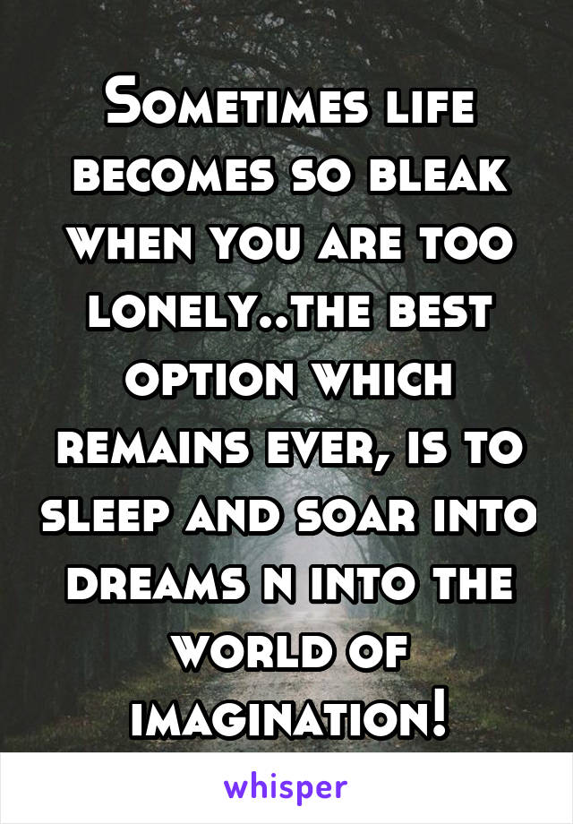 Sometimes life becomes so bleak when you are too lonely..the best option which remains ever, is to sleep and soar into dreams n into the world of imagination!