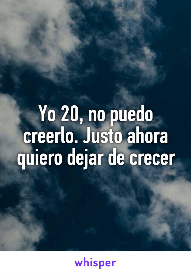 Yo 20, no puedo creerlo. Justo ahora quiero dejar de crecer