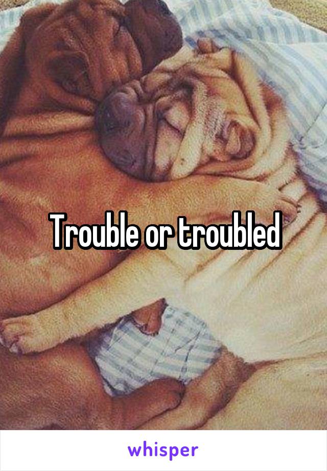 Trouble or troubled