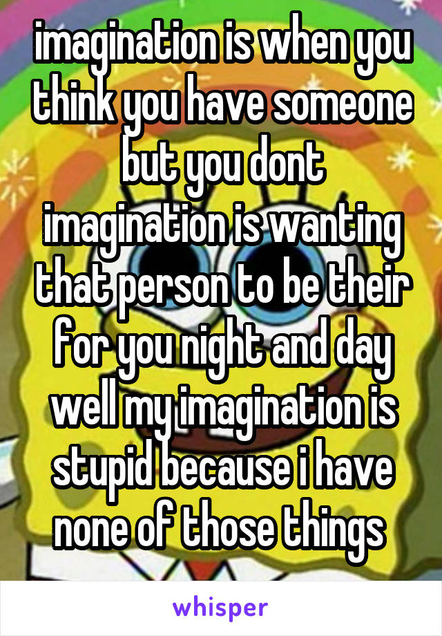 imagination is when you think you have someone but you dont
imagination is wanting that person to be their for you night and day
well my imagination is stupid because i have none of those things 
