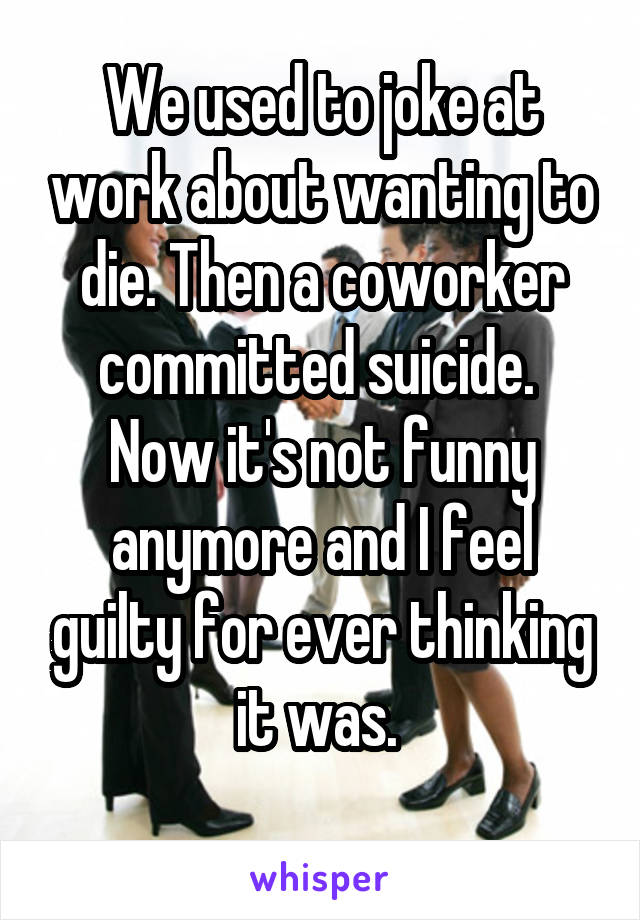 We used to joke at work about wanting to die. Then a coworker committed suicide.  Now it's not funny anymore and I feel guilty for ever thinking it was. 
