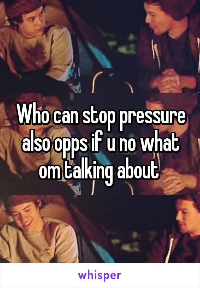 Who can stop pressure also opps if u no what om talking about 