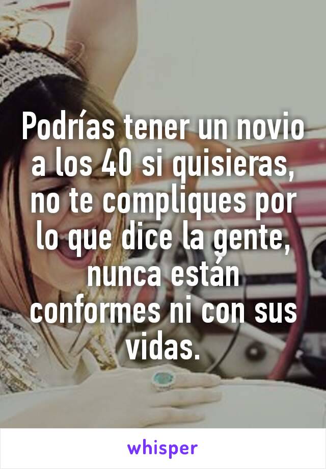 Podrías tener un novio a los 40 si quisieras, no te compliques por lo que dice la gente, nunca están conformes ni con sus vidas.