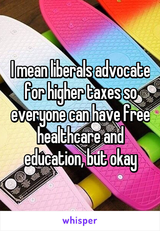 I mean liberals advocate for higher taxes so everyone can have free healthcare and education, but okay