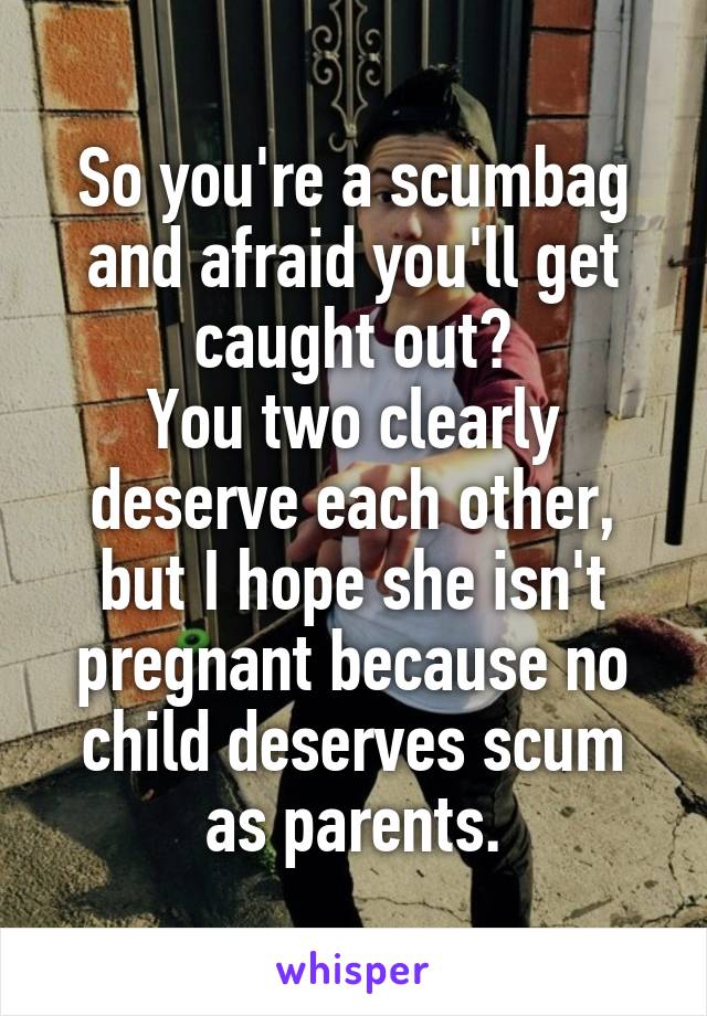 So you're a scumbag and afraid you'll get caught out?
You two clearly deserve each other, but I hope she isn't pregnant because no child deserves scum as parents.