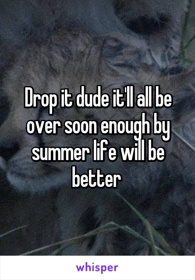 Drop it dude it'll all be over soon enough by summer life will be better 