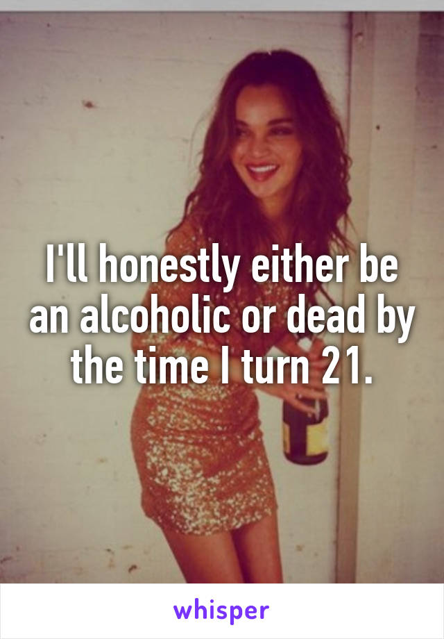 I'll honestly either be an alcoholic or dead by the time I turn 21.