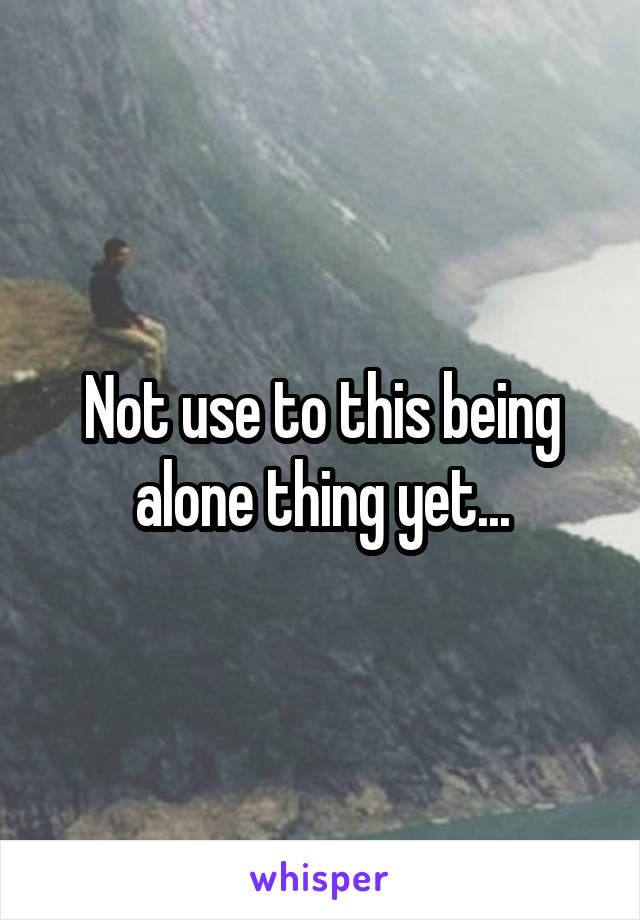 Not use to this being alone thing yet...