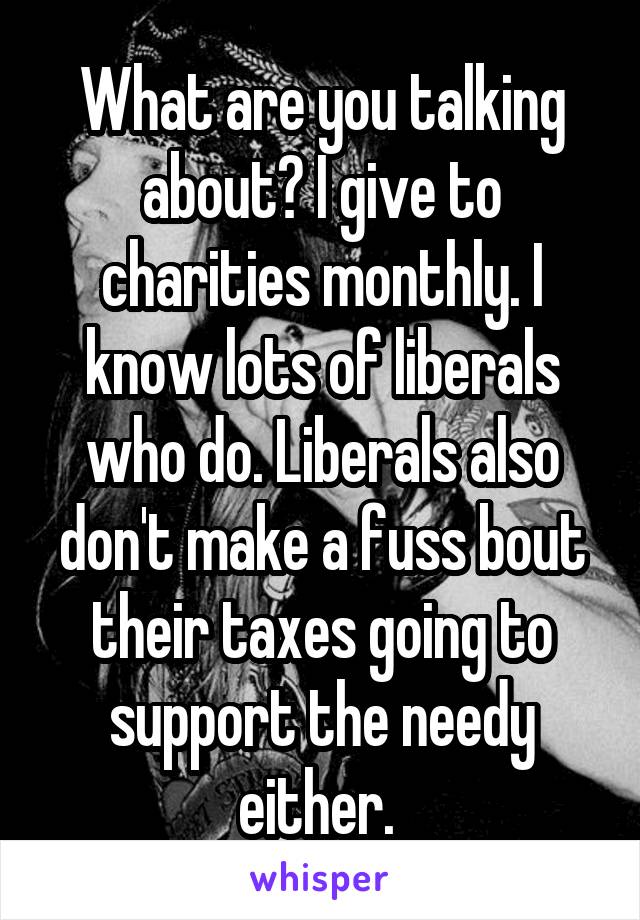 What are you talking about? I give to charities monthly. I know lots of liberals who do. Liberals also don't make a fuss bout their taxes going to support the needy either. 