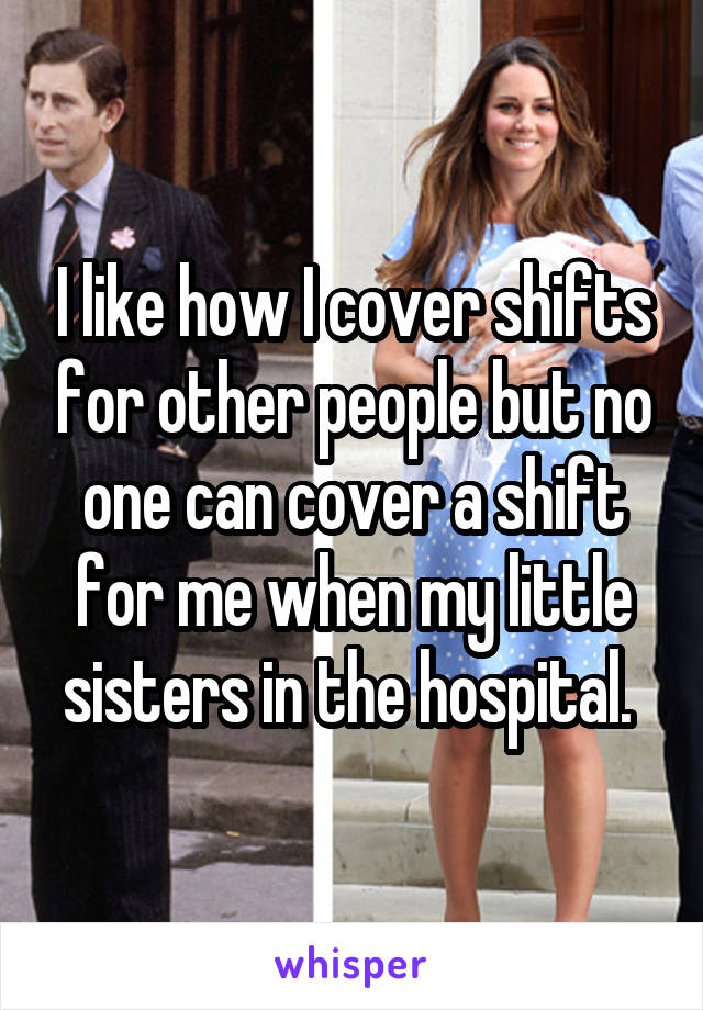 I like how I cover shifts for other people but no one can cover a shift for me when my little sisters in the hospital. 