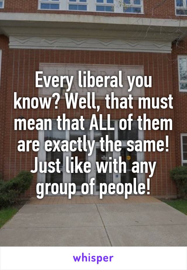 Every liberal you know? Well, that must mean that ALL of them are exactly the same! Just like with any group of people!