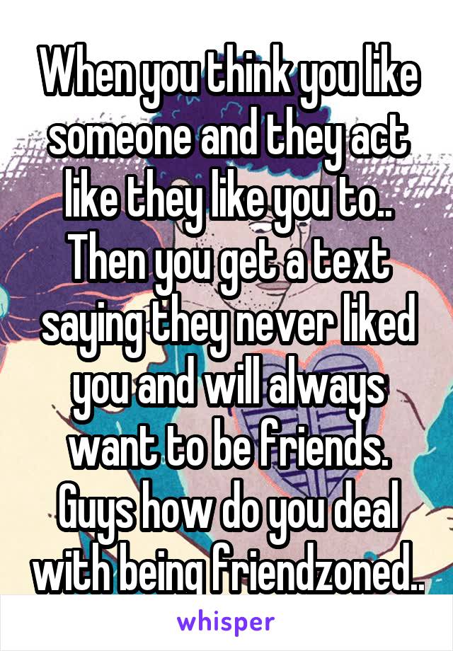 When you think you like someone and they act like they like you to.. Then you get a text saying they never liked you and will always want to be friends.
Guys how do you deal with being friendzoned..