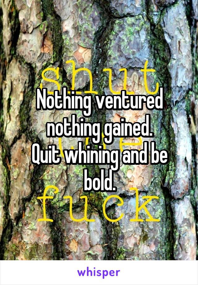 Nothing ventured nothing gained.
Quit whining and be bold.