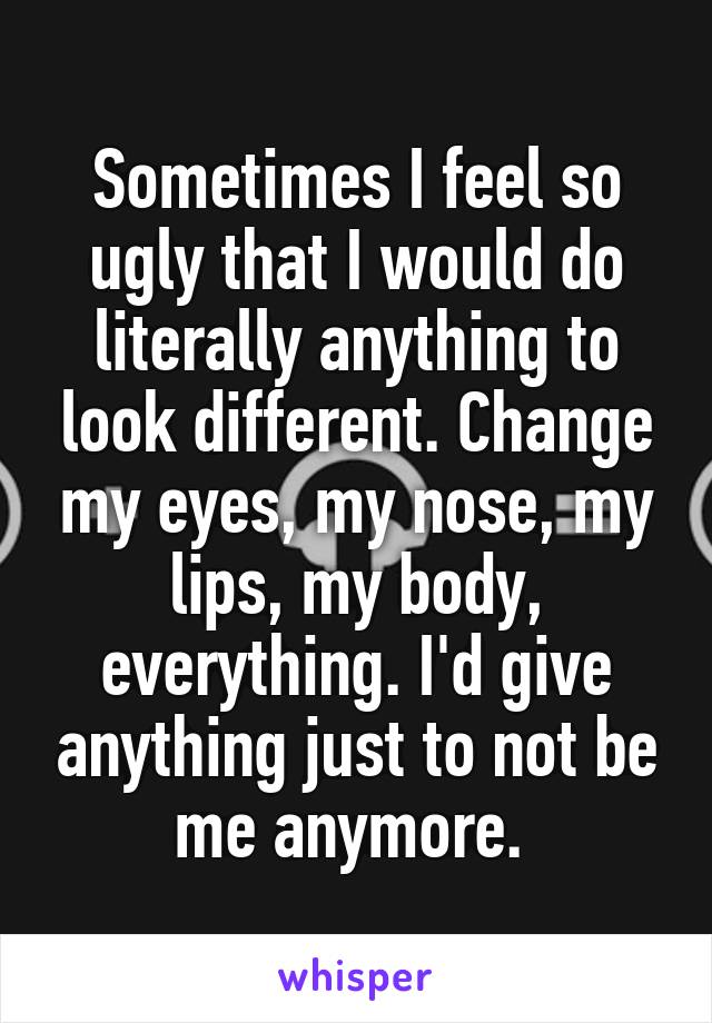 Sometimes I feel so ugly that I would do literally anything to look different. Change my eyes, my nose, my lips, my body, everything. I'd give anything just to not be me anymore. 