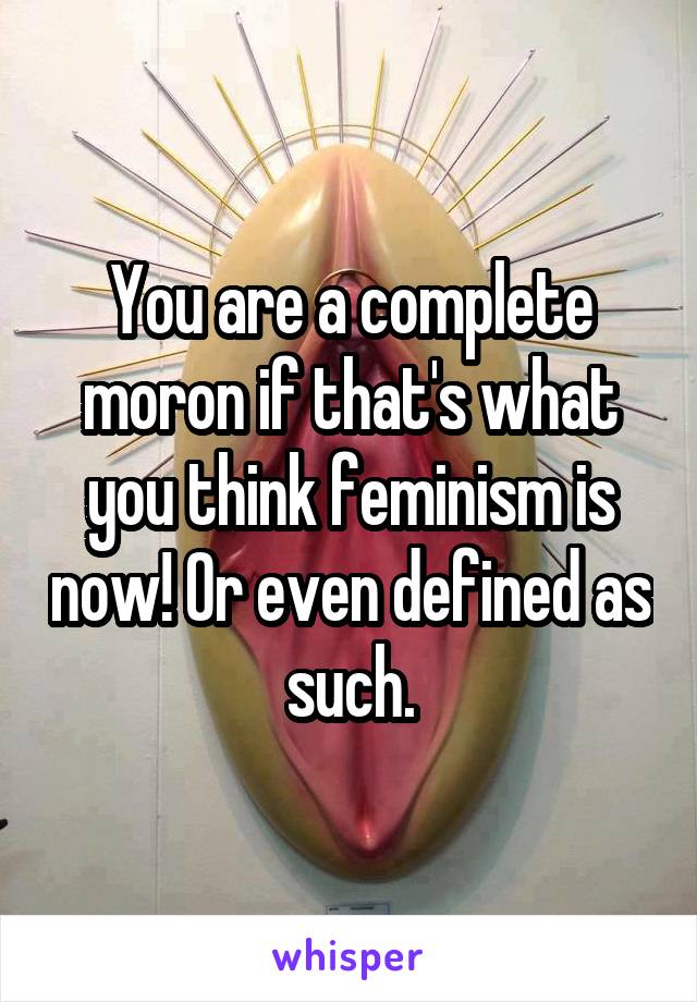 You are a complete moron if that's what you think feminism is now! Or even defined as such.