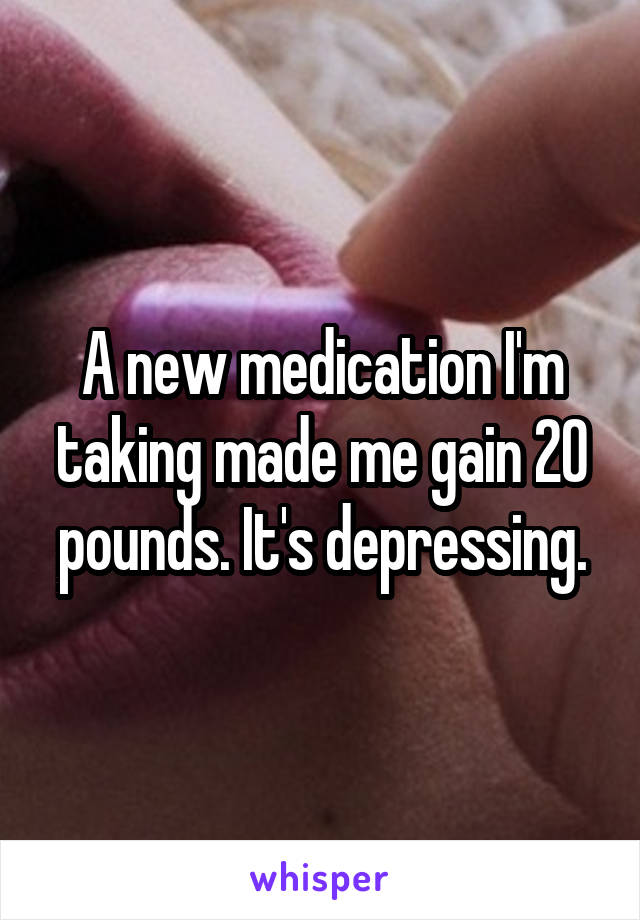 A new medication I'm taking made me gain 20 pounds. It's depressing.