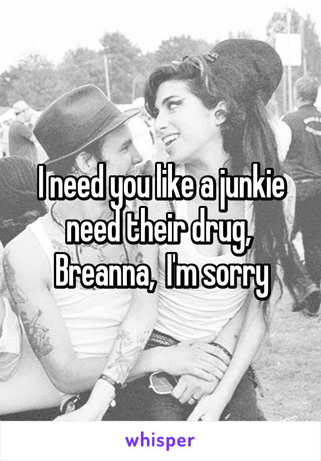 I need you like a junkie need their drug,  Breanna,  I'm sorry