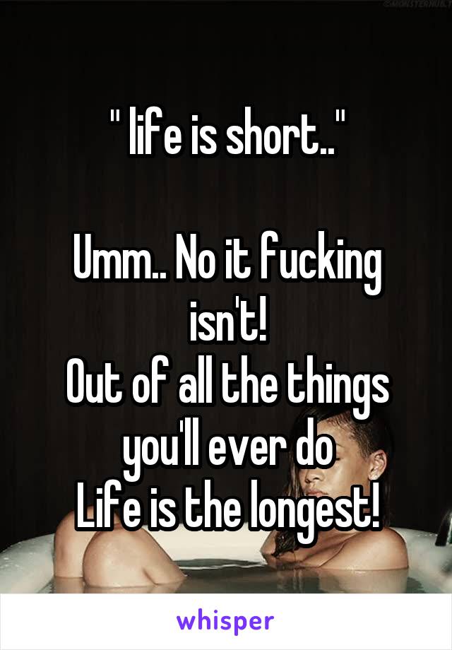 " life is short.."

Umm.. No it fucking isn't!
Out of all the things you'll ever do
Life is the longest!