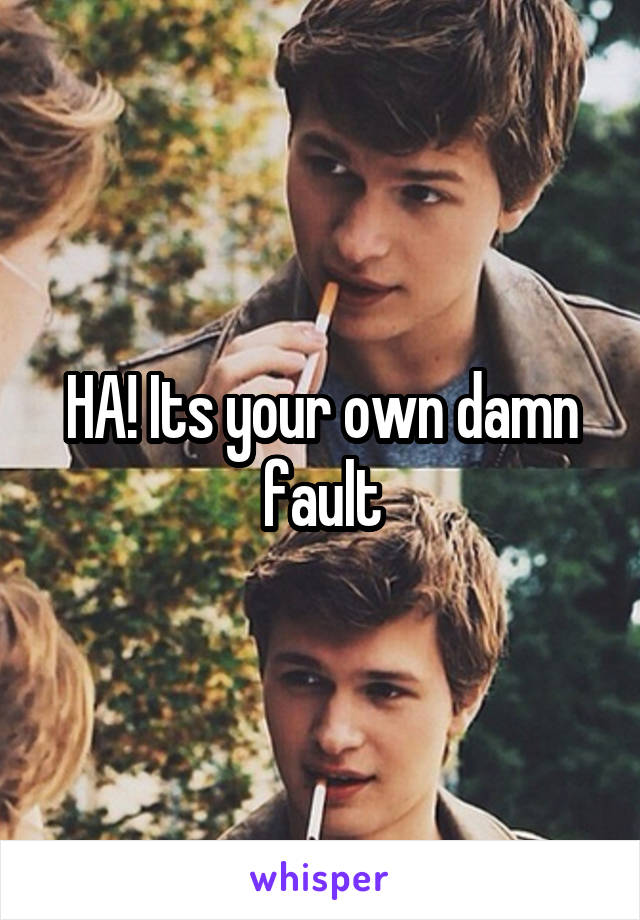 HA! Its your own damn fault