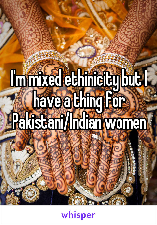 I'm mixed ethinicity but I have a thing for Pakistani/Indian women 