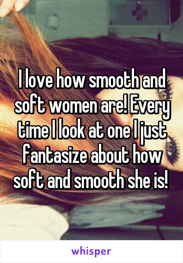 I love how smooth and soft women are! Every time I look at one I just fantasize about how soft and smooth she is! 