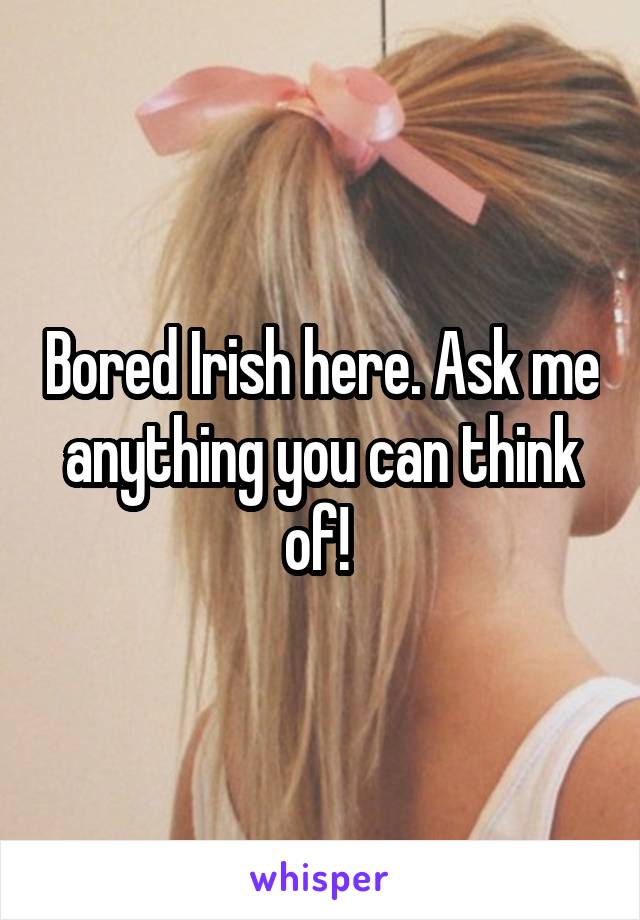 Bored Irish here. Ask me anything you can think of! 