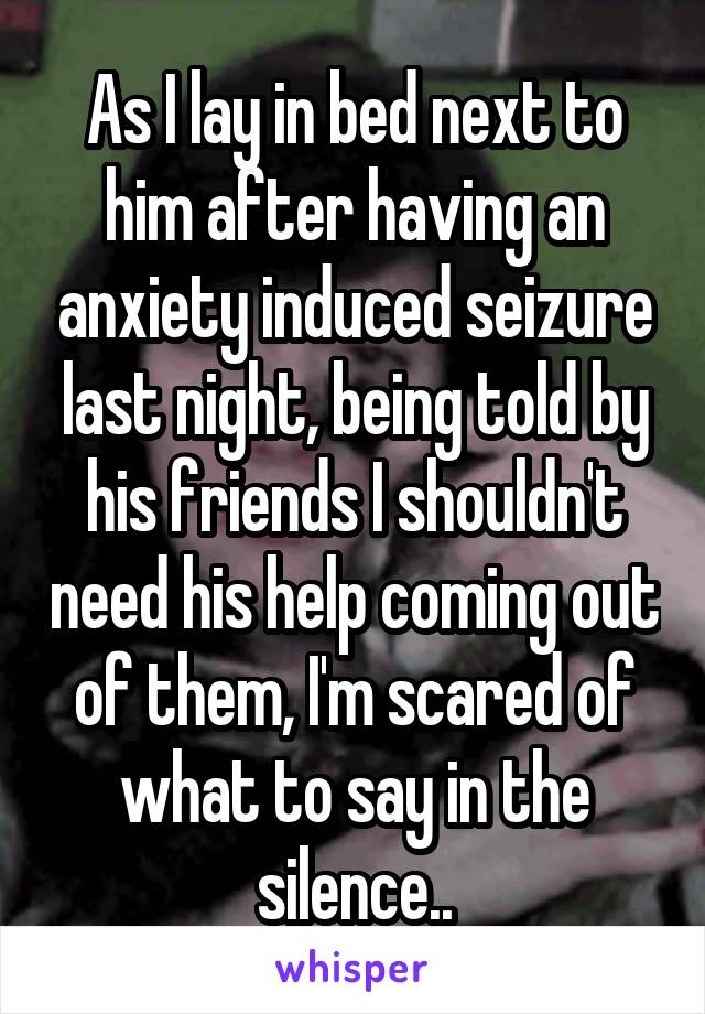 As I lay in bed next to him after having an anxiety induced seizure last night, being told by his friends I shouldn't need his help coming out of them, I'm scared of what to say in the silence..