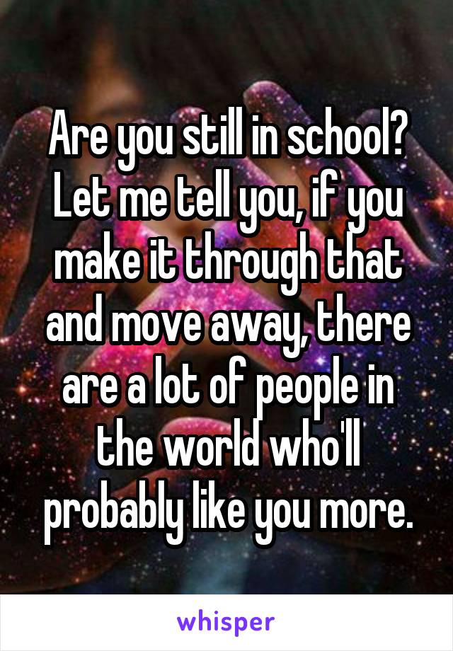 Are you still in school? Let me tell you, if you make it through that and move away, there are a lot of people in the world who'll probably like you more.