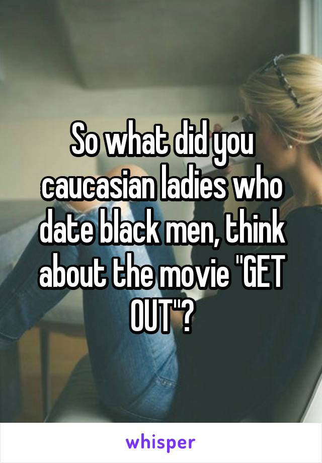 So what did you caucasian ladies who date black men, think about the movie "GET OUT"?