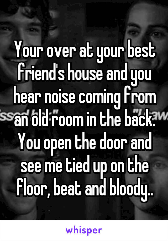 Your over at your best friend's house and you hear noise coming from an old room in the back. You open the door and see me tied up on the floor, beat and bloody..