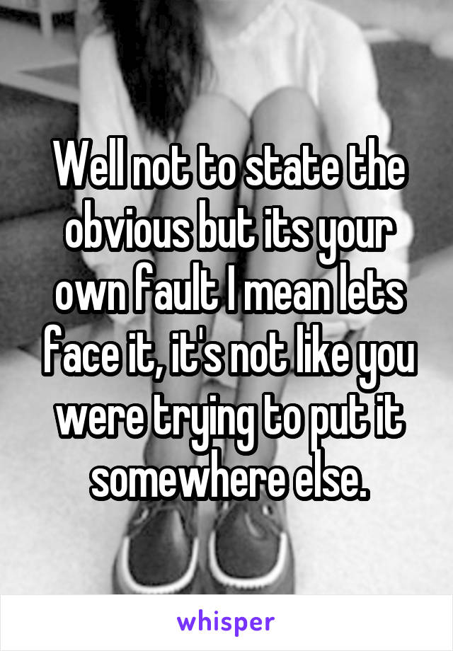 Well not to state the obvious but its your own fault I mean lets face it, it's not like you were trying to put it somewhere else.