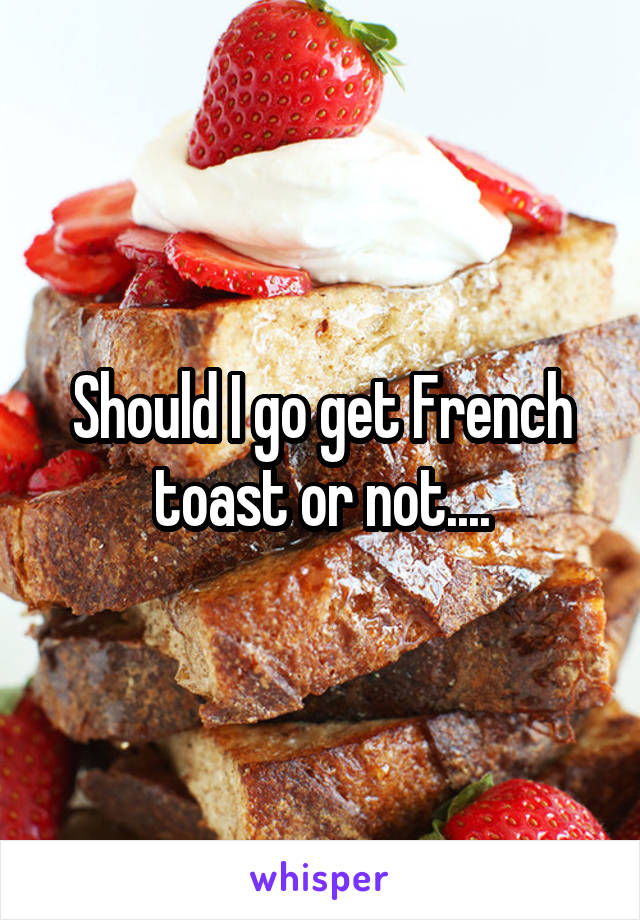 Should I go get French toast or not....