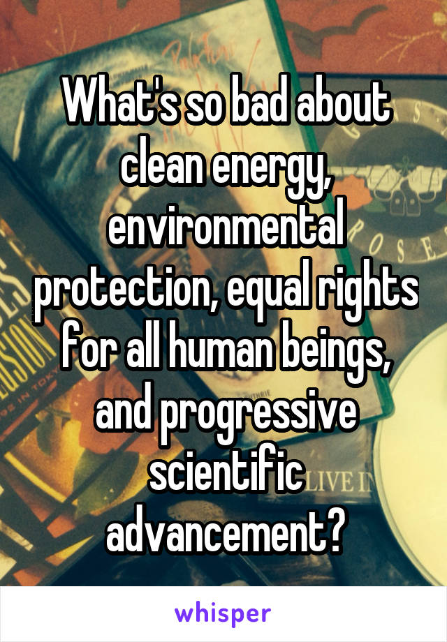 What's so bad about clean energy, environmental protection, equal rights for all human beings, and progressive scientific advancement?