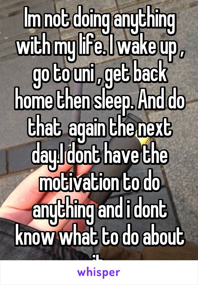 Im not doing anything with my life. I wake up , go to uni , get back home then sleep. And do that  again the next day.I dont have the motivation to do anything and i dont know what to do about it.