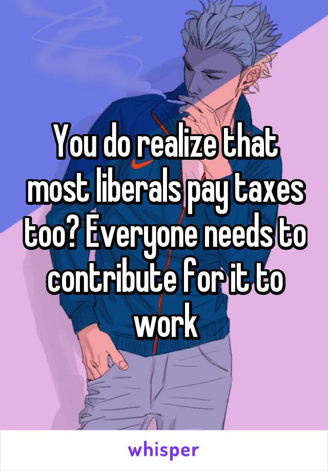 You do realize that most liberals pay taxes too? Everyone needs to contribute for it to work