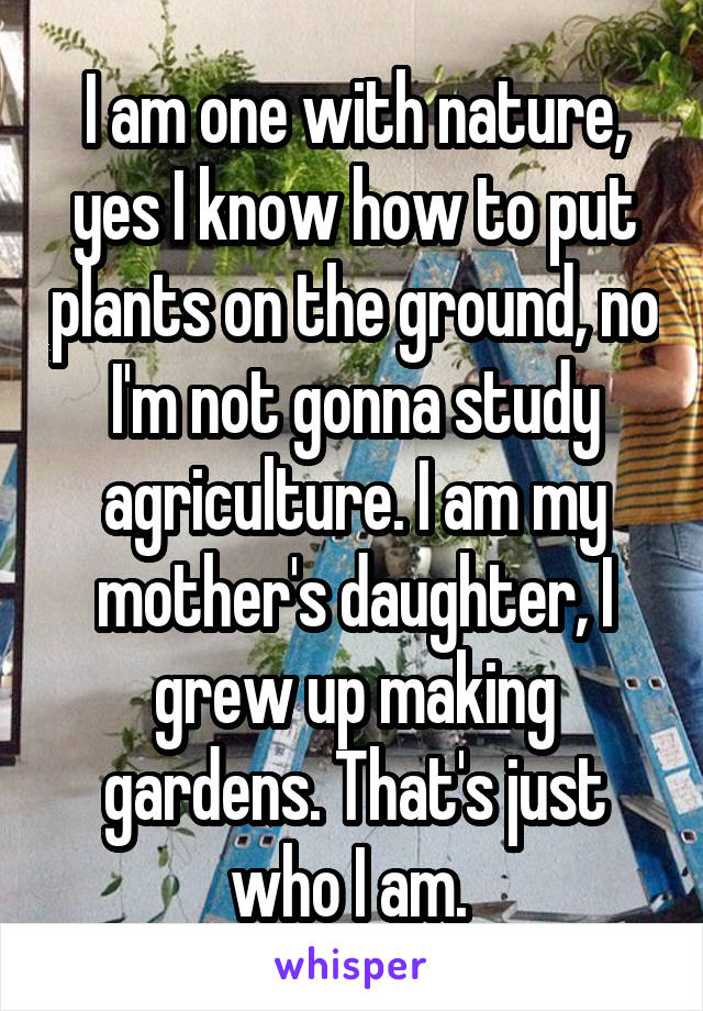 I am one with nature, yes I know how to put plants on the ground, no I'm not gonna study agriculture. I am my mother's daughter, I grew up making gardens. That's just who I am. 