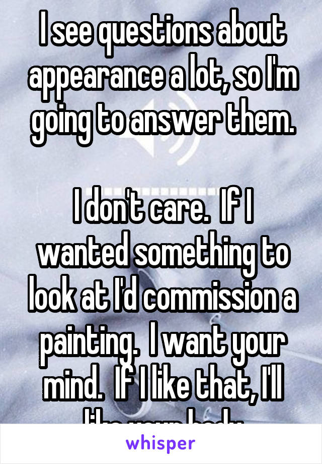 I see questions about appearance a lot, so I'm going to answer them.

I don't care.  If I wanted something to look at I'd commission a painting.  I want your mind.  If I like that, I'll like your body