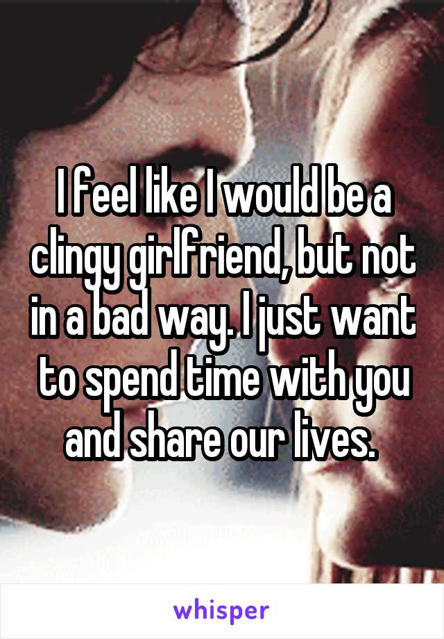 I feel like I would be a clingy girlfriend, but not in a bad way. I just want to spend time with you and share our lives. 