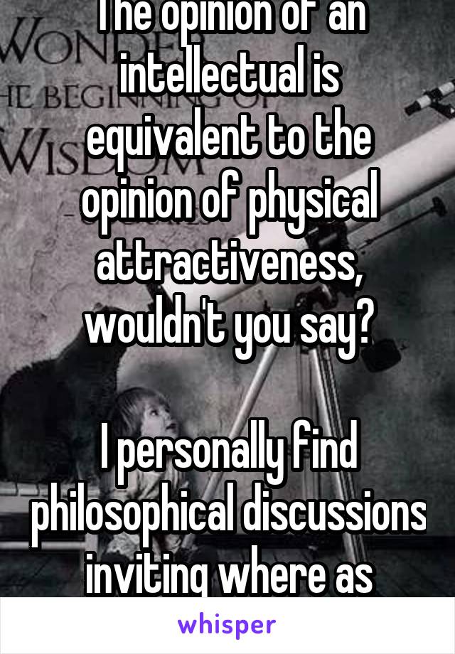 The opinion of an intellectual is equivalent to the opinion of physical attractiveness, wouldn't you say?

I personally find philosophical discussions inviting where as others don't :/