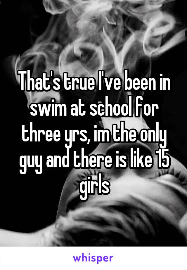 That's true I've been in swim at school for three yrs, im the only guy and there is like 15 girls