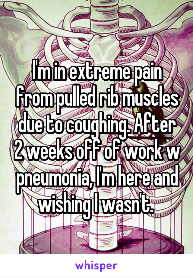 I'm in extreme pain from pulled rib muscles due to coughing. After 2 weeks off of work w pneumonia, I'm here and wishing I wasn't. 