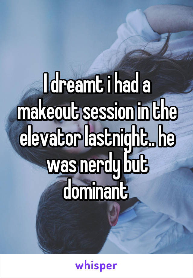 I dreamt i had a makeout session in the elevator lastnight.. he was nerdy but dominant 