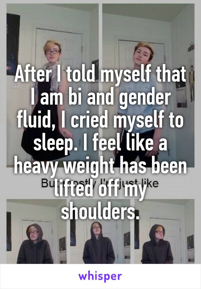 After I told myself that I am bi and gender fluid, I cried myself to sleep. I feel like a heavy weight has been lifted off my shoulders.