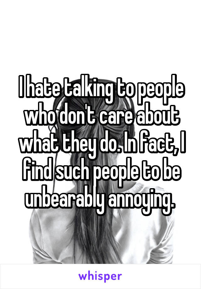 I hate talking to people who don't care about what they do. In fact, I find such people to be unbearably annoying. 