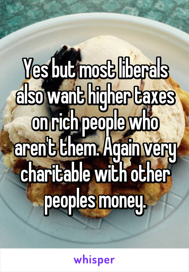 Yes but most liberals also want higher taxes on rich people who aren't them. Again very charitable with other peoples money.