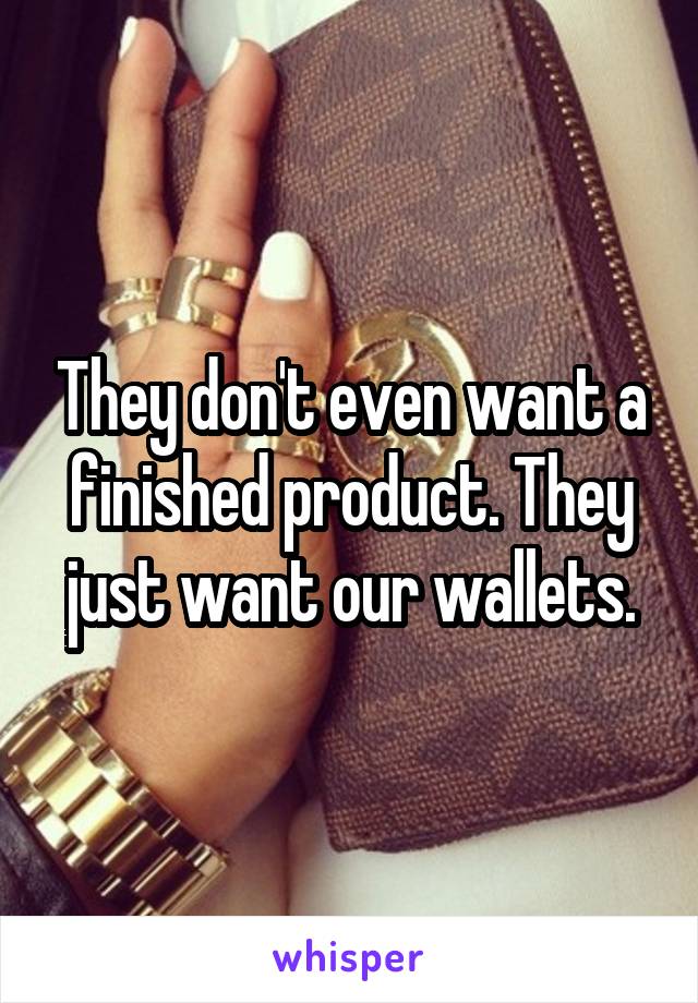 They don't even want a finished product. They just want our wallets.