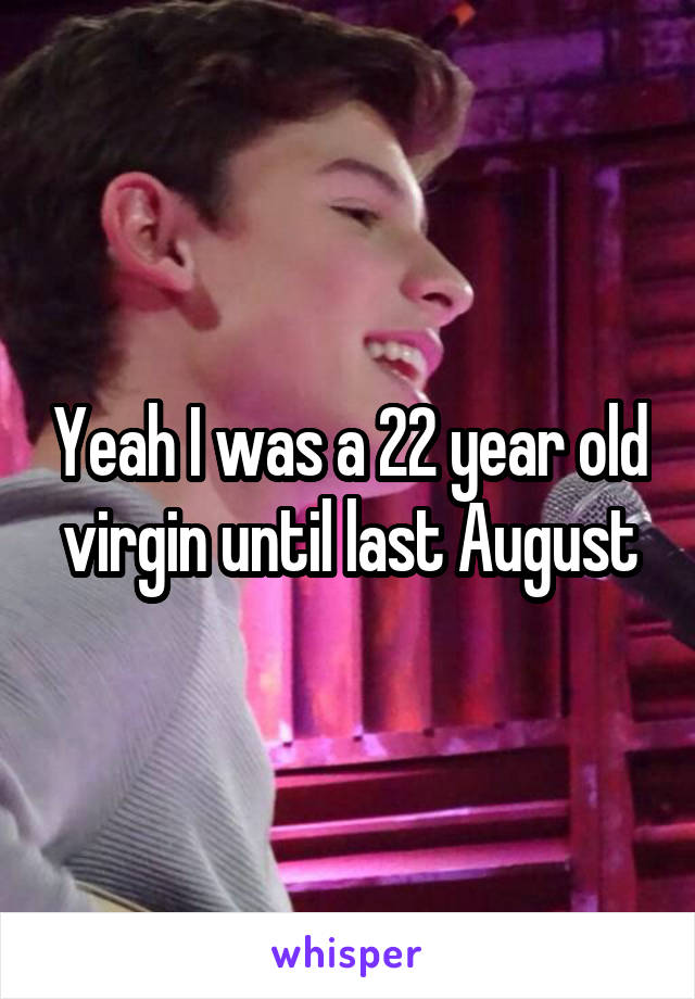 Yeah I was a 22 year old virgin until last August